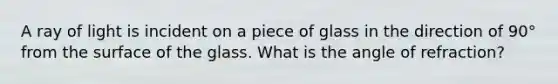 A ray of light is incident on a piece of glass in the direction of 90° from the surface of the glass. What is the angle of refraction?