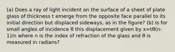 (a) Does a ray of light incident on the surface of a sheet of plate glass of thickness t emerge from the opposite face parallel to its initial direction but displaced sideways, as in the figure? (b) Is for small angles of incidence θ this displacement given by x=tθ(n-1)/n where n is the index of refraction of the glass and θ is measured in radians?