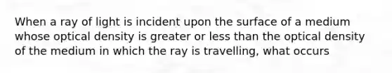 When a ray of light is incident upon the surface of a medium whose optical density is greater or less than the optical density of the medium in which the ray is travelling, what occurs