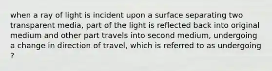 when a ray of light is incident upon a surface separating two transparent media, part of the light is reflected back into original medium and other part travels into second medium, undergoing a change in direction of travel, which is referred to as undergoing ?