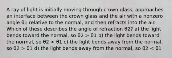 A ray of light is initially moving through crown glass, approaches an interface between the crown glass and the air with a nonzero angle θ1 relative to the normal, and then refracts into the air. Which of these describes the angle of refraction θ2? a) the light bends toward the normal, so θ2 > θ1 b) the light bends toward the normal, so θ2 θ1 d) the light bends away from the normal, so θ2 < θ1