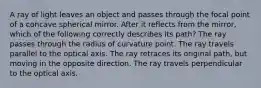 A ray of light leaves an object and passes through the focal point of a concave spherical mirror. After it reflects from the mirror, which of the following correctly describes its path? The ray passes through the radius of curvature point. The ray travels parallel to the optical axis. The ray retraces its original path, but moving in the opposite direction. The ray travels perpendicular to the optical axis.