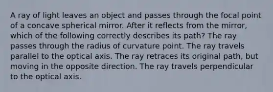 A ray of light leaves an object and passes through the focal point of a concave spherical mirror. After it reflects from the mirror, which of the following correctly describes its path? The ray passes through the radius of curvature point. The ray travels parallel to the optical axis. The ray retraces its original path, but moving in the opposite direction. The ray travels perpendicular to the optical axis.