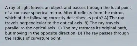 A ray of light leaves an object and passes through the focal point of a concave spherical mirror. After it reflects from the mirror, which of the following correctly describes its path? A) The ray travels perpendicular to the optical axis. B) The ray travels parallel to the optical axis. C) The ray retraces its original path, but moving in the opposite direction. D) The ray passes through the radius of curvature point.