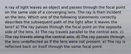 A ray of light leaves an object and passes through the focal point on the same side of a converging lens. The ray is then incident on the lens. Which one of the following statements correctly describes the subsequent path of the light after it leaves the lens? a) The ray passes through the focal point on the opposite side of the lens. b) The ray travels parallel to the central axis. c) The ray travels along the central axis. d) The ray passes through the lens undeflected as if the lens were not present. e) The ray is reflected back on itself through the same focal point.