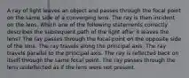 A ray of light leaves an object and passes through the focal point on the same side of a converging lens. The ray is then incident on the lens. Which one of the following statements correctly describes the subsequent path of the light after it leaves the lens? The ray passes through the focal point on the opposite side of the lens. The ray travels along the principal axis. The ray travels parallel to the principal axis. The ray is reflected back on itself through the same focal point. The ray passes through the lens undeflected as if the lens were not present.