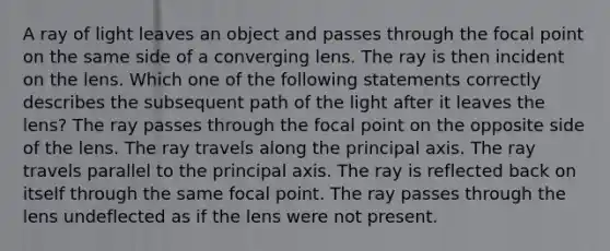 A ray of light leaves an object and passes through the focal point on the same side of a converging lens. The ray is then incident on the lens. Which one of the following statements correctly describes the subsequent path of the light after it leaves the lens? The ray passes through the focal point on the opposite side of the lens. The ray travels along the principal axis. The ray travels parallel to the principal axis. The ray is reflected back on itself through the same focal point. The ray passes through the lens undeflected as if the lens were not present.