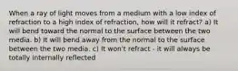 When a ray of light moves from a medium with a low index of refraction to a high index of refraction, how will it refract? a) It will bend toward the normal to the surface between the two media. b) It will bend away from the normal to the surface between the two media. c) It won't refract - it will always be totally internally reflected