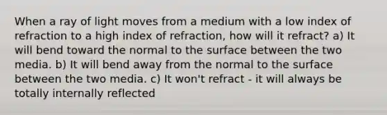 When a ray of light moves from a medium with a low index of refraction to a high index of refraction, how will it refract? a) It will bend toward the normal to the surface between the two media. b) It will bend away from the normal to the surface between the two media. c) It won't refract - it will always be totally internally reflected