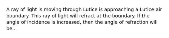 A ray of light is moving through Lutice is approaching a Lutice-air boundary. This ray of light will refract at the boundary. If the angle of incidence is increased, then the angle of refraction will be...