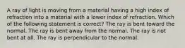 A ray of light is moving from a material having a high index of refraction into a material with a lower index of refraction. Which of the following statement is correct? The ray is bent toward the normal. The ray is bent away from the normal. The ray is not bent at all. The ray is perpendicular to the normal.