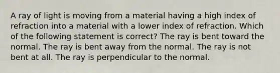 A ray of light is moving from a material having a high index of refraction into a material with a lower index of refraction. Which of the following statement is correct? The ray is bent toward the normal. The ray is bent away from the normal. The ray is not bent at all. The ray is perpendicular to the normal.