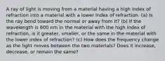 A ray of light is moving from a material having a high index of refraction into a material with a lower index of refraction. (a) Is the ray bend toward the normal or away from it? (b) If the wavelength is 600 nm in the material with the high index of refraction, is it greater, smaller, or the same in the material with the lower index of refraction? (c) How does the frequency change as the light moves between the two materials? Does it increase, decrease, or remain the same?