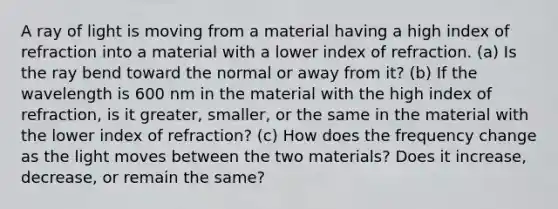 A ray of light is moving from a material having a high index of refraction into a material with a lower index of refraction. (a) Is the ray bend toward the normal or away from it? (b) If the wavelength is 600 nm in the material with the high index of refraction, is it greater, smaller, or the same in the material with the lower index of refraction? (c) How does the frequency change as the light moves between the two materials? Does it increase, decrease, or remain the same?