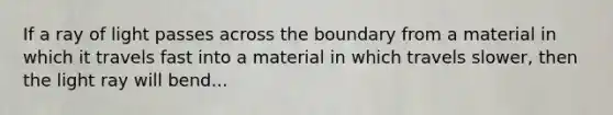 If a ray of light passes across the boundary from a material in which it travels fast into a material in which travels slower, then the light ray will bend...