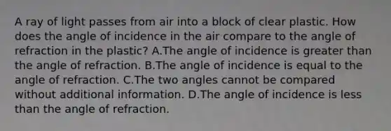 A ray of light passes from air into a block of clear plastic. How does the angle of incidence in the air compare to the angle of refraction in the plastic? A.The angle of incidence is greater than the angle of refraction. B.The angle of incidence is equal to the angle of refraction. C.The two angles cannot be compared without additional information. D.The angle of incidence is less than the angle of refraction.