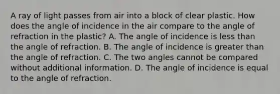 A ray of light passes from air into a block of clear plastic. How does the angle of incidence in the air compare to the angle of refraction in the plastic? A. The angle of incidence is less than the angle of refraction. B. The angle of incidence is greater than the angle of refraction. C. The two angles cannot be compared without additional information. D. The angle of incidence is equal to the angle of refraction.