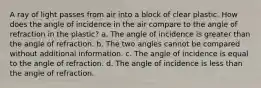 A ray of light passes from air into a block of clear plastic. How does the angle of incidence in the air compare to the angle of refraction in the plastic? a. The angle of incidence is greater than the angle of refraction. b. The two angles cannot be compared without additional information. c. The angle of incidence is equal to the angle of refraction. d. The angle of incidence is less than the angle of refraction.