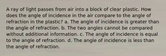 A ray of light passes from air into a block of clear plastic. How does the angle of incidence in the air compare to the angle of refraction in the plastic? a. The angle of incidence is greater than the angle of refraction. b. The two angles cannot be compared without additional information. c. The angle of incidence is equal to the angle of refraction. d. The angle of incidence is less than the angle of refraction.