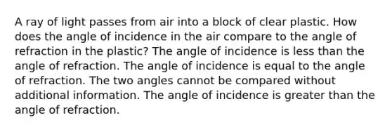 A ray of light passes from air into a block of clear plastic. How does the angle of incidence in the air compare to the angle of refraction in the plastic? The angle of incidence is <a href='https://www.questionai.com/knowledge/k7BtlYpAMX-less-than' class='anchor-knowledge'>less than</a> the angle of refraction. The angle of incidence is equal to the angle of refraction. The two angles cannot be compared without additional information. The angle of incidence is <a href='https://www.questionai.com/knowledge/ktgHnBD4o3-greater-than' class='anchor-knowledge'>greater than</a> the angle of refraction.