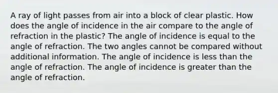 A ray of light passes from air into a block of clear plastic. How does the angle of incidence in the air compare to the angle of refraction in the plastic? The angle of incidence is equal to the angle of refraction. The two angles cannot be compared without additional information. The angle of incidence is <a href='https://www.questionai.com/knowledge/k7BtlYpAMX-less-than' class='anchor-knowledge'>less than</a> the angle of refraction. The angle of incidence is <a href='https://www.questionai.com/knowledge/ktgHnBD4o3-greater-than' class='anchor-knowledge'>greater than</a> the angle of refraction.