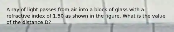 A ray of light passes from air into a block of glass with a refractive index of 1.50 as shown in the figure. What is the value of the distance D?
