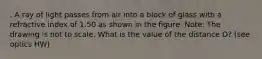 . A ray of light passes from air into a block of glass with a refractive index of 1.50 as shown in the figure. Note: The drawing is not to scale. What is the value of the distance D? (see optics HW)