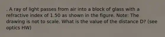 . A ray of light passes from air into a block of glass with a refractive index of 1.50 as shown in the figure. Note: The drawing is not to scale. What is the value of the distance D? (see optics HW)