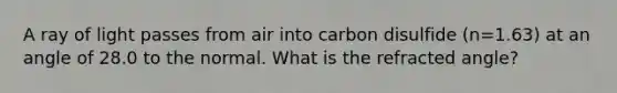 A ray of light passes from air into carbon disulfide (n=1.63) at an angle of 28.0 to the normal. What is the refracted angle?