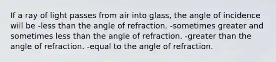 If a ray of light passes from air into glass, the angle of incidence will be -less than the angle of refraction. -sometimes greater and sometimes less than the angle of refraction. -greater than the angle of refraction. -equal to the angle of refraction.