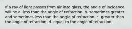 If a ray of light passes from air into glass, the angle of incidence will be a. less than the angle of refraction. b. sometimes greater and sometimes less than the angle of refraction. c. greater than the angle of refraction. d. equal to the angle of refraction.