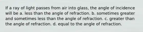 If a ray of light passes from air into glass, the angle of incidence will be a. <a href='https://www.questionai.com/knowledge/k7BtlYpAMX-less-than' class='anchor-knowledge'>less than</a> the angle of refraction. b. sometimes greater and sometimes less than the angle of refraction. c. <a href='https://www.questionai.com/knowledge/ktgHnBD4o3-greater-than' class='anchor-knowledge'>greater than</a> the angle of refraction. d. equal to the angle of refraction.