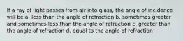 If a ray of light passes from air into glass, the angle of incidence will be a. less than the angle of refraction b. sometimes greater and sometimes less than the angle of refraction c. greater than the angle of refraction d. equal to the angle of refraction