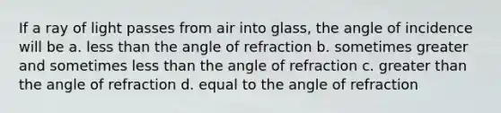 If a ray of light passes from air into glass, the angle of incidence will be a. <a href='https://www.questionai.com/knowledge/k7BtlYpAMX-less-than' class='anchor-knowledge'>less than</a> the angle of refraction b. sometimes greater and sometimes less than the angle of refraction c. <a href='https://www.questionai.com/knowledge/ktgHnBD4o3-greater-than' class='anchor-knowledge'>greater than</a> the angle of refraction d. equal to the angle of refraction