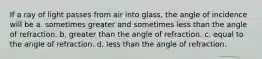 If a ray of light passes from air into glass, the angle of incidence will be a. sometimes greater and sometimes less than the angle of refraction. b. greater than the angle of refraction. c. equal to the angle of refraction. d. less than the angle of refraction.