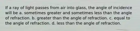 If a ray of light passes from air into glass, the angle of incidence will be a. sometimes greater and sometimes less than the angle of refraction. b. greater than the angle of refraction. c. equal to the angle of refraction. d. less than the angle of refraction.