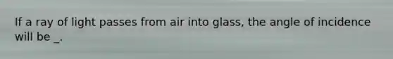 If a ray of light passes from air into glass, the angle of incidence will be _.