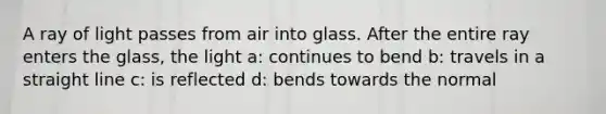 A ray of light passes from air into glass. After the entire ray enters the glass, the light a: continues to bend b: travels in a straight line c: is reflected d: bends towards the normal