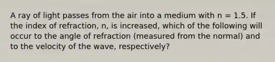 A ray of light passes from the air into a medium with n = 1.5. If the index of refraction, n, is increased, which of the following will occur to the angle of refraction (measured from the normal) and to the velocity of the wave, respectively?