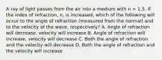 A ray of light passes from the air into a medium with n = 1.5. If the index of refraction, n, is increased, which of the following will occur to the angle of refraction (measured from the normal) and to the velocity of the wave, respectively? A. Angle of refraction will decrease, velocity will increase B. Angle of refraction will increase, velocity will decrease C. Both the angle of refraction and the velocity will decrease D. Both the angle of refraction and the velocity will increase