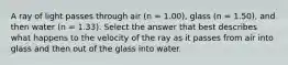 A ray of light passes through air (n = 1.00), glass (n = 1.50), and then water (n = 1.33). Select the answer that best describes what happens to the velocity of the ray as it passes from air into glass and then out of the glass into water.