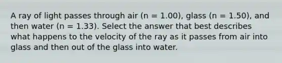 A ray of light passes through air (n = 1.00), glass (n = 1.50), and then water (n = 1.33). Select the answer that best describes what happens to the velocity of the ray as it passes from air into glass and then out of the glass into water.