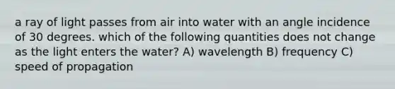 a ray of light passes from air into water with an angle incidence of 30 degrees. which of the following quantities does not change as the light enters the water? A) wavelength B) frequency C) speed of propagation