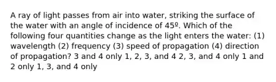 A ray of light passes from air into water, striking the surface of the water with an angle of incidence of 45º. Which of the following four quantities change as the light enters the water: (1) wavelength (2) frequency (3) speed of propagation (4) direction of propagation? 3 and 4 only 1, 2, 3, and 4 2, 3, and 4 only 1 and 2 only 1, 3, and 4 only