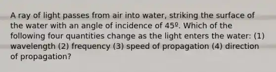 A ray of light passes from air into water, striking the surface of the water with an angle of incidence of 45º. Which of the following four quantities change as the light enters the water: (1) wavelength (2) frequency (3) speed of propagation (4) direction of propagation?