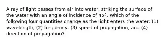 A ray of light passes from air into water, striking the surface of the water with an angle of incidence of 45º. Which of the following four quantities change as the light enters the water: (1) wavelength, (2) frequency, (3) speed of propagation, and (4) direction of propagation?