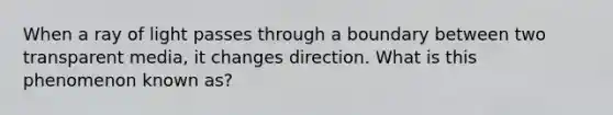 When a ray of light passes through a boundary between two transparent media, it changes direction. What is this phenomenon known as?