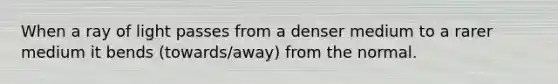 When a ray of light passes from a denser medium to a rarer medium it bends (towards/away) from the normal.