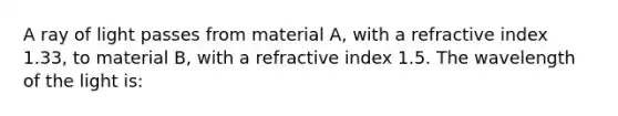 A ray of light passes from material A, with a refractive index 1.33, to material B, with a refractive index 1.5. The wavelength of the light is: