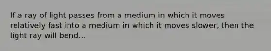 If a ray of light passes from a medium in which it moves relatively fast into a medium in which it moves slower, then the light ray will bend...